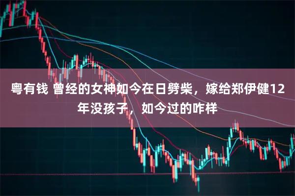 粤有钱 曾经的女神如今在日劈柴，嫁给郑伊健12年没孩子，如今过的咋样