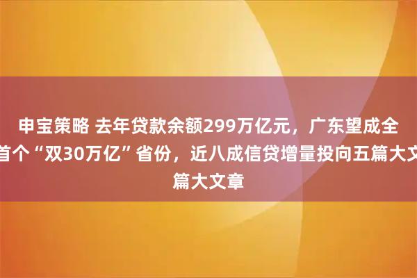 申宝策略 去年贷款余额299万亿元，广东望成全国首个“双30万亿”省份，近八成信贷增量投向五篇大文章