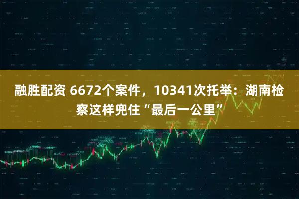 融胜配资 6672个案件，10341次托举：湖南检察这样兜住“最后一公里”