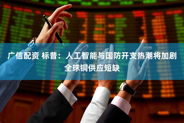 广信配资 标普：人工智能与国防开支热潮将加剧全球铜供应短缺