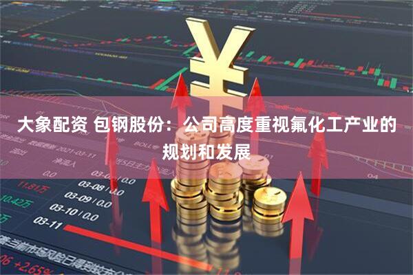 大象配资 包钢股份：公司高度重视氟化工产业的规划和发展