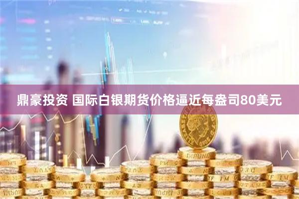 鼎豪投资 国际白银期货价格逼近每盎司80美元