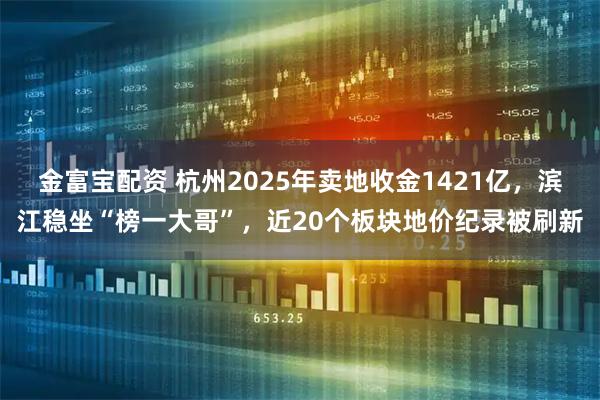 金富宝配资 杭州2025年卖地收金1421亿，滨江稳坐“榜一大哥”，近20个板块地价纪录被刷新