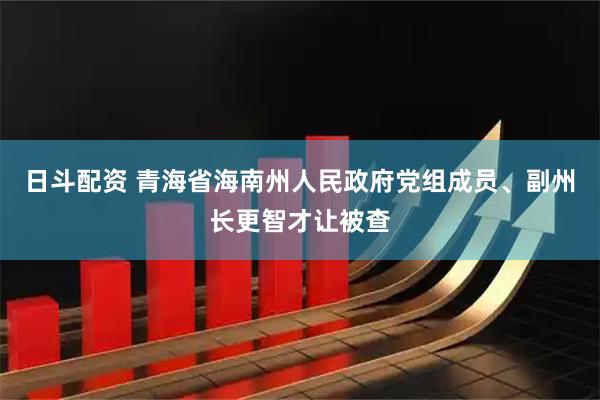日斗配资 青海省海南州人民政府党组成员、副州长更智才让被查
