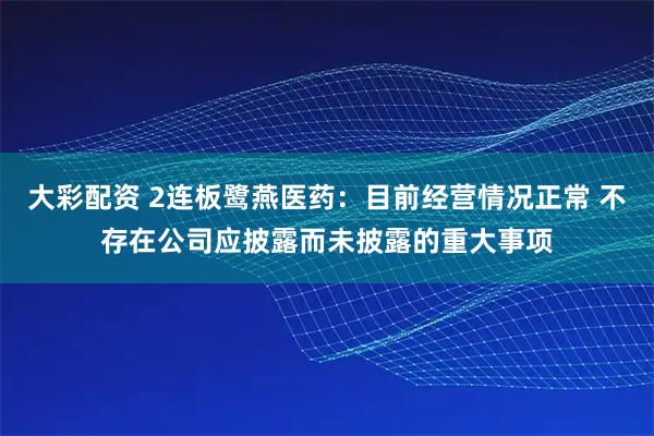 大彩配资 2连板鹭燕医药：目前经营情况正常 不存在公司应披露而未披露的重大事项