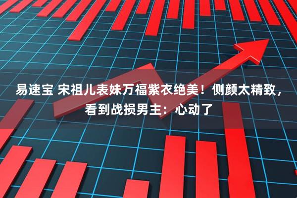 易速宝 宋祖儿表妹万福紫衣绝美！侧颜太精致，看到战损男主：心动了