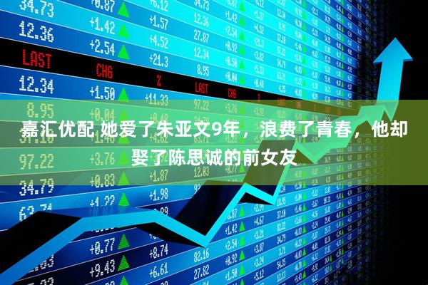 嘉汇优配 她爱了朱亚文9年，浪费了青春，他却娶了陈思诚的前女友