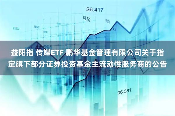 益阳指 传媒ETF 鹏华基金管理有限公司关于指定旗下部分证券投资基金主流动性服务商的公告