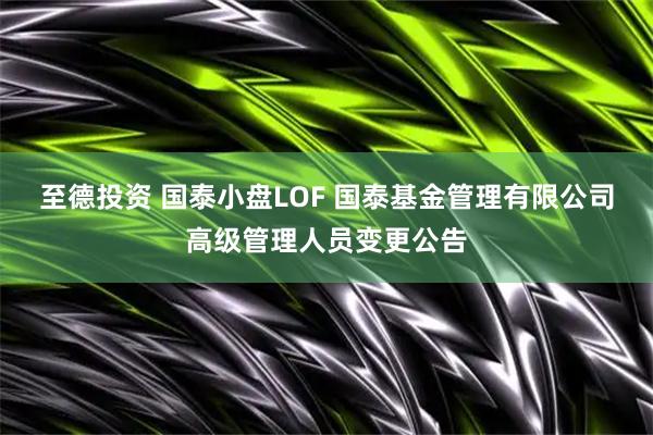 至德投资 国泰小盘LOF 国泰基金管理有限公司高级管理人员变更公告