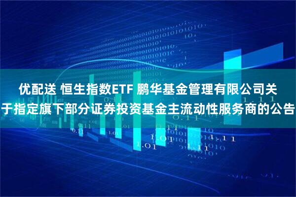 优配送 恒生指数ETF 鹏华基金管理有限公司关于指定旗下部分证券投资基金主流动性服务商的公告