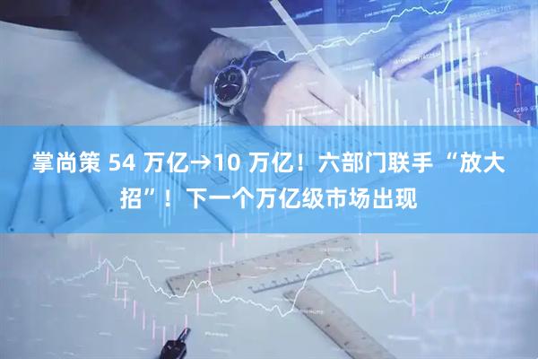 掌尚策 54 万亿→10 万亿！六部门联手 “放大招”！下一个万亿级市场出现