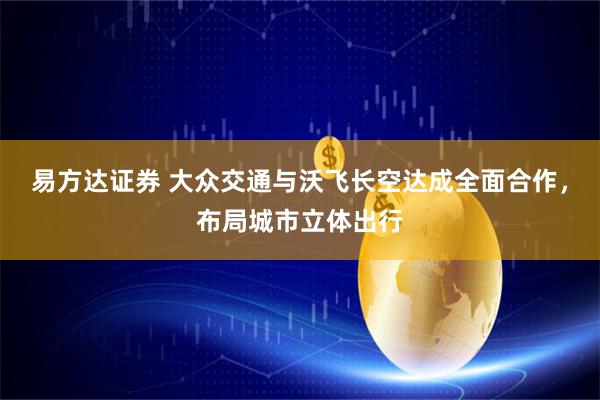 易方达证券 大众交通与沃飞长空达成全面合作，布局城市立体出行
