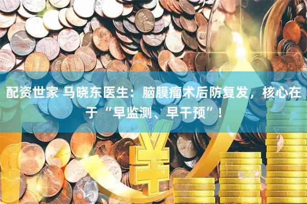 配资世家 马晓东医生：脑膜瘤术后防复发，核心在于 “早监测、早干预”！