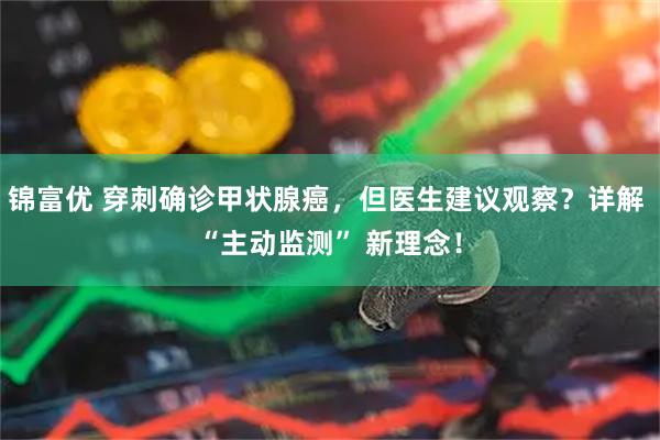 锦富优 穿刺确诊甲状腺癌，但医生建议观察？详解 “主动监测” 新理念！