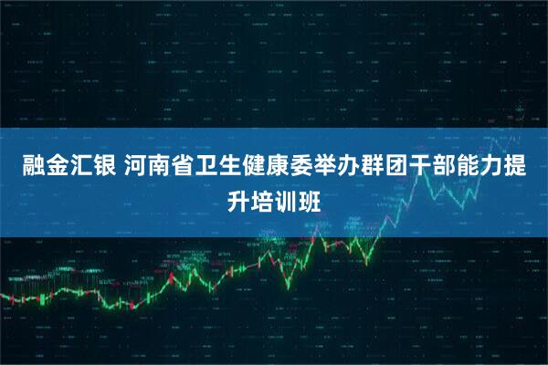 融金汇银 河南省卫生健康委举办群团干部能力提升培训班
