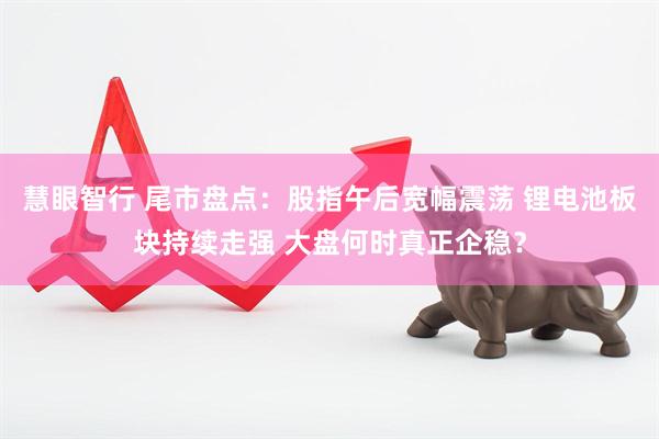 慧眼智行 尾市盘点：股指午后宽幅震荡 锂电池板块持续走强 大盘何时真正企稳？