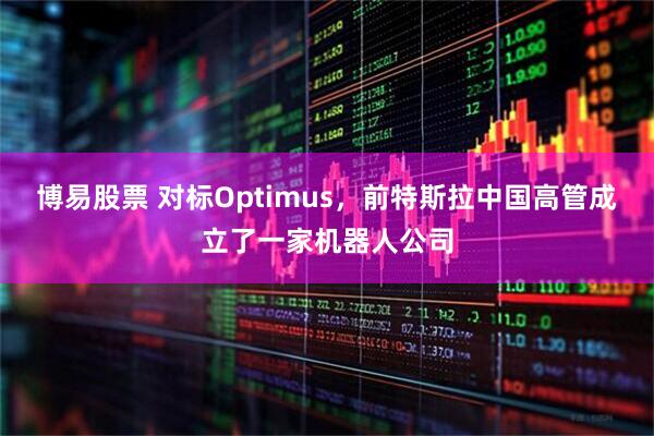 博易股票 对标Optimus，前特斯拉中国高管成立了一家机器人公司