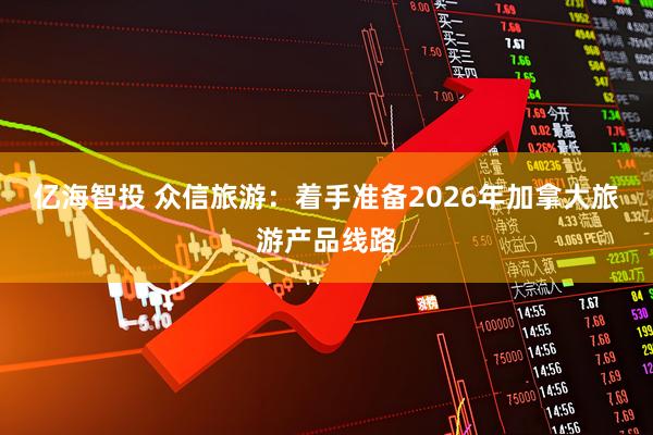 亿海智投 众信旅游：着手准备2026年加拿大旅游产品线路