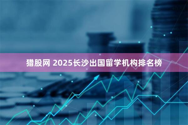 猎股网 2025长沙出国留学机构排名榜