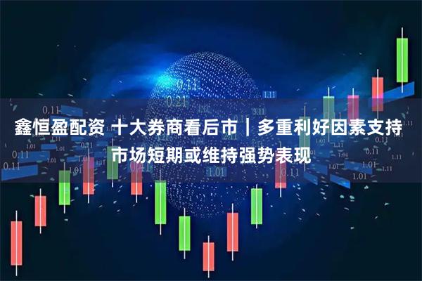 鑫恒盈配资 十大券商看后市｜多重利好因素支持 市场短期或维持强势表现