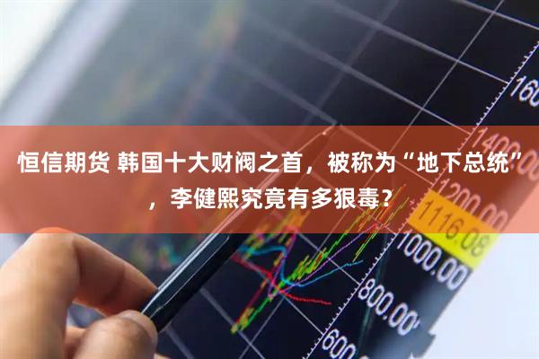 恒信期货 韩国十大财阀之首，被称为“地下总统”，李健熙究竟有多狠毒？