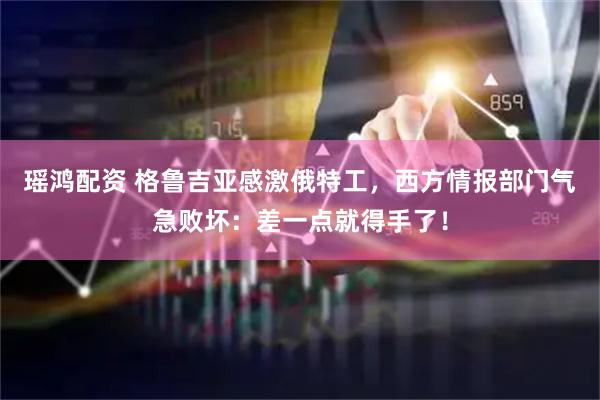 瑶鸿配资 格鲁吉亚感激俄特工，西方情报部门气急败坏：差一点就得手了！