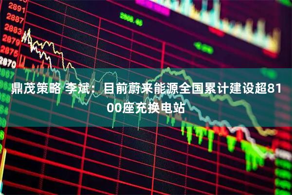 鼎茂策略 李斌：目前蔚来能源全国累计建设超8100座充换电站