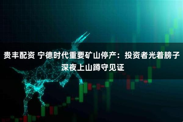 贵丰配资 宁德时代重要矿山停产：投资者光着膀子 深夜上山蹲守见证