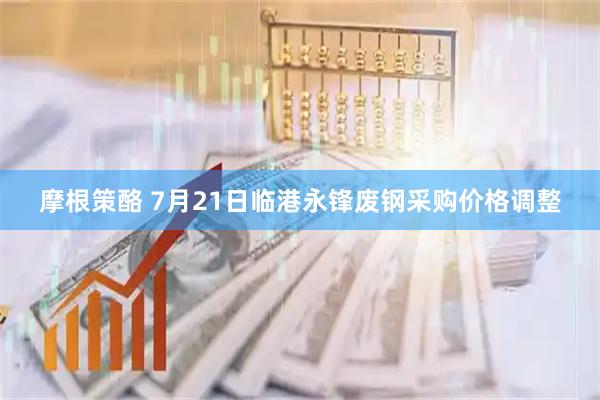 摩根策酪 7月21日临港永锋废钢采购价格调整