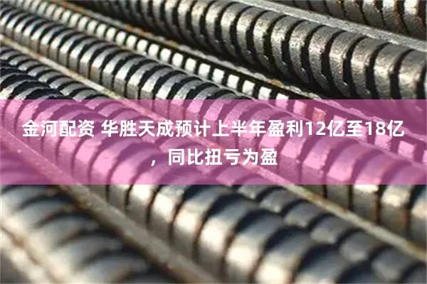 金河配资 华胜天成预计上半年盈利12亿至18亿，同比扭亏为盈