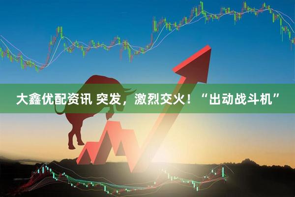 大鑫优配资讯 突发，激烈交火！“出动战斗机”