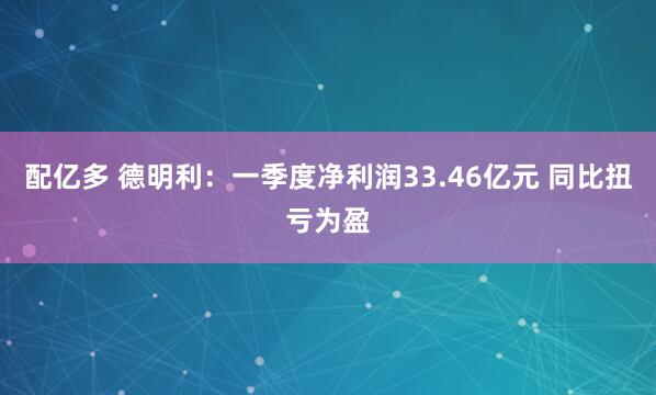 配亿多 德明利：一季度净利润33.46亿元 同比扭亏为盈