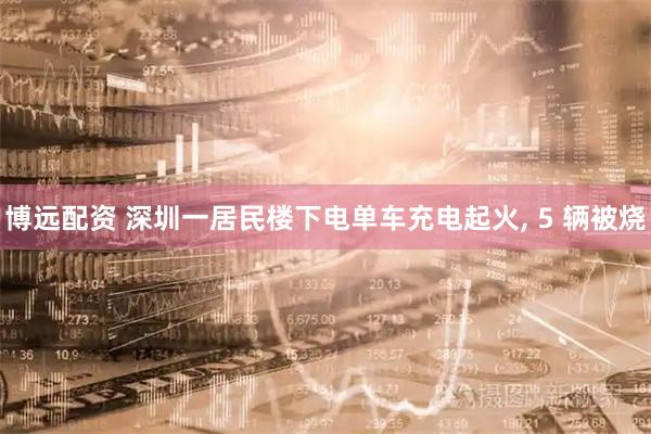 博远配资 深圳一居民楼下电单车充电起火, 5 辆被烧