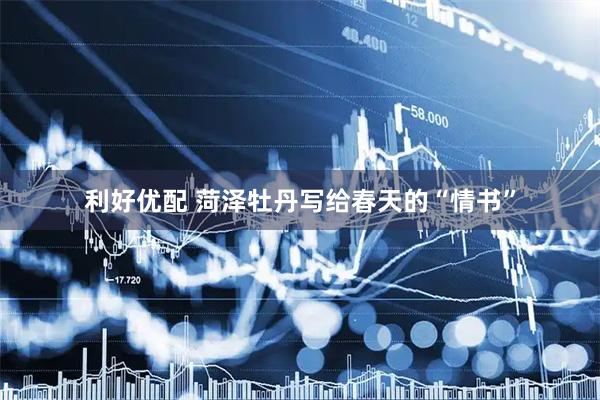利好优配 菏泽牡丹写给春天的“情书”