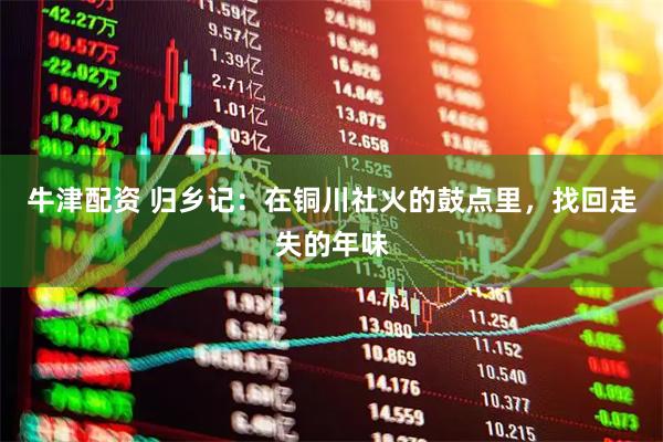 牛津配资 归乡记：在铜川社火的鼓点里，找回走失的年味